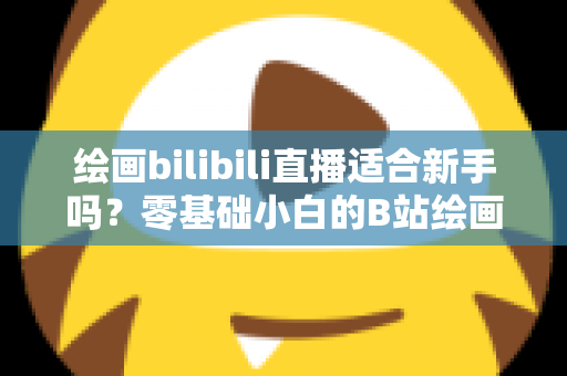 绘画bilibili直播适合新手吗?零基础小白的B站绘画直播学习全指南 绘画bilibili直播适合新手吗?零基础小白的B站绘画直播学习全指南