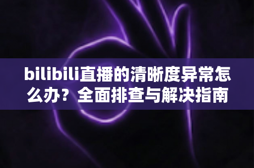 bilibili直播的清晰度异常怎么办？全面排查与解决指南助你畅享高清直播