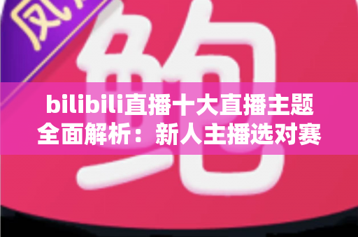 bilibili直播十大直播主题全面解析：新人主播选对赛道快速涨粉的实战指南