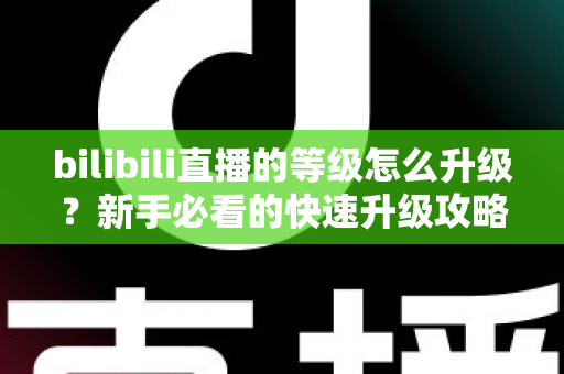 bilibili直播的等级怎么升级?新手必看的快速升级攻略与实用指南 bilibili直播的等级怎么升级?新手必看的快速升级攻略与实用指南
