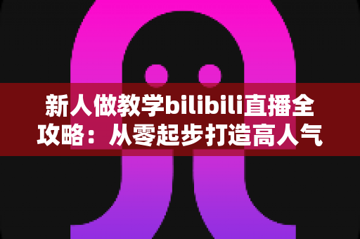 新人做教学bilibili直播全攻略：从零起步打造高人气知识直播间的实用指南