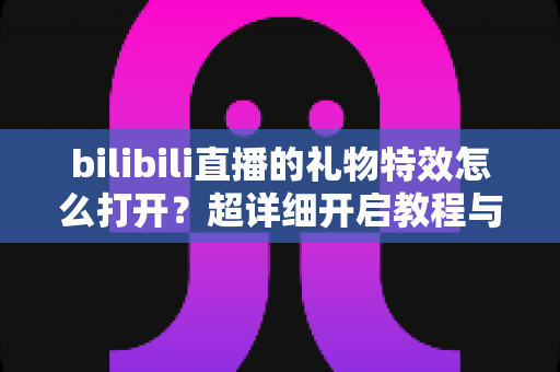 bilibili直播的礼物特效怎么打开?超详细开启教程与常见问题全解析 bilibili直播的礼物特效怎么打开?超详细开启教程与常见问题全解析