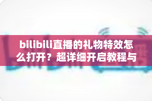 bilibili直播的礼物特效怎么打开?超详细开启教程与常见问题全解析 bilibili直播的礼物特效怎么打开?超详细开启教程与常见问题全解析