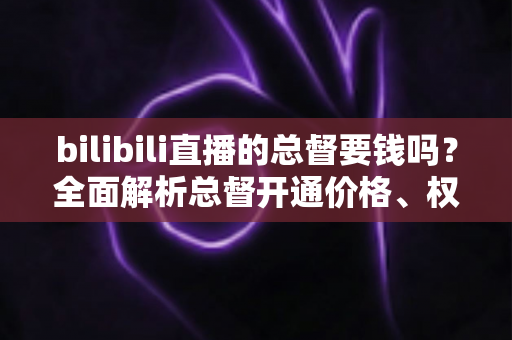 bilibili直播的总督要钱吗？全面解析总督开通价格、权限与性价比