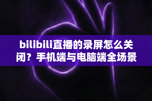 bilibili直播的录屏怎么关闭?手机端与电脑端全场景关闭教程及常见问题详解 bilibili直播的录屏怎么关闭?手机端与电脑端全场景关闭教程及常见问题详解