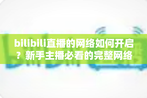 bilibili直播的网络如何开启?新手主播必看的完整网络设置与开播指南 bilibili直播的网络如何开启?新手主播必看的完整网络设置与开播指南