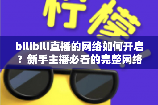 bilibili直播的网络如何开启?新手主播必看的完整网络设置与开播指南 bilibili直播的网络如何开启?新手主播必看的完整网络设置与开播指南