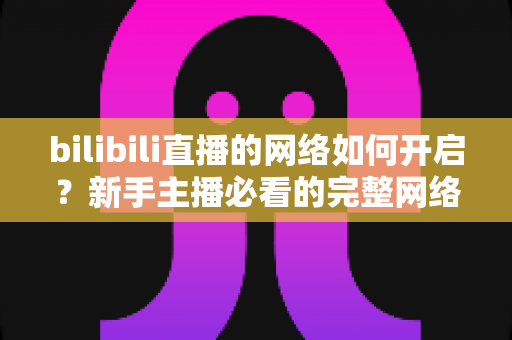 bilibili直播的网络如何开启？新手主播必看的完整网络设置与开播指南