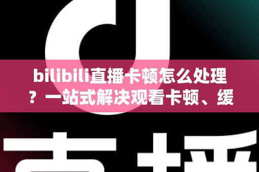 bilibili直播卡顿怎么处理？一站式解决观看卡顿、缓冲与掉帧的实用指南