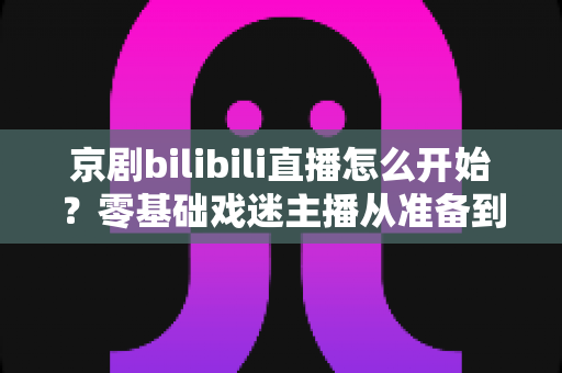 京剧bilibili直播怎么开始?零基础戏迷主播从准备到开播的全流程实战指南 京剧bilibili直播怎么开始?零基础戏迷主播从准备到开播的全流程实战指南