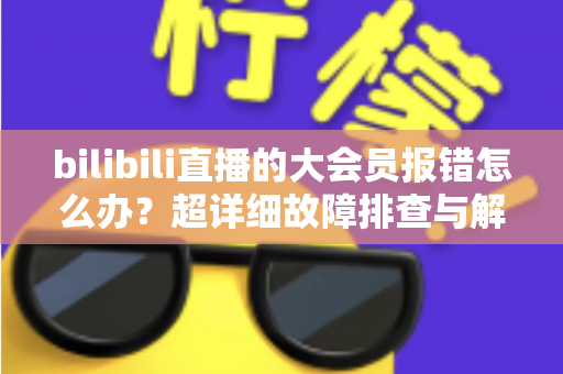 bilibili直播的大会员报错怎么办？超详细故障排查与解决方案全攻略