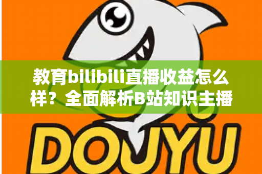 教育bilibili直播收益怎么样？全面解析B站知识主播的真实收入与变现潜力