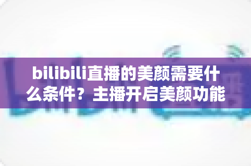 bilibili直播的美颜需要什么条件？主播开启美颜功能的资格要求、设备配置与详细操作指南全解析
