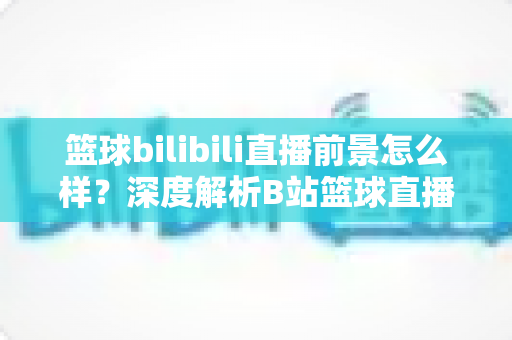 篮球bilibili直播前景怎么样？深度解析B站篮球直播的发展机遇、商业潜力与未来趋势