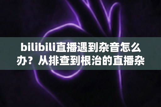 bilibili直播遇到杂音怎么办？从排查到根治的直播杂音解决全攻略