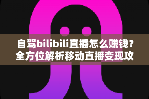 自驾bilibili直播怎么赚钱？全方位解析移动直播变现攻略与实战技巧