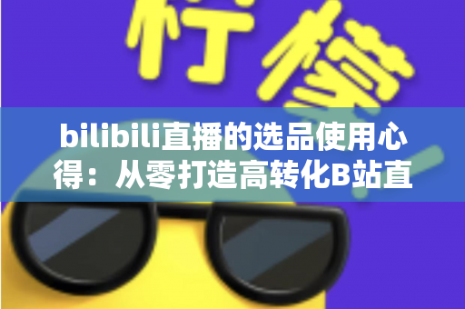 bilibili直播的选品使用心得:从零打造高转化B站直播间的实战选品指南 bilibili直播的选品使用心得:从零打造高转化B站直播间的实战选品指南