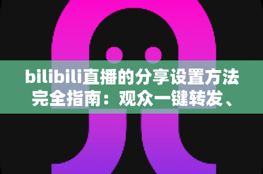 bilibili直播的分享设置方法完全指南：观众一键转发、主播轻松涨人气的实用教程