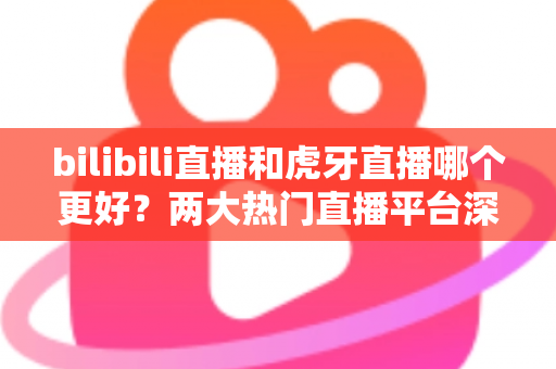 bilibili直播和虎牙直播哪个更好?两大热门直播平台深度对比全解析 bilibili直播和虎牙直播哪个更好?两大热门直播平台深度对比全解析