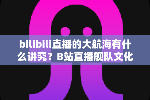 bilibili直播的大航海有什么讲究?B站直播舰队文化、规则与礼仪全解析 bilibili直播的大航海有什么讲究?B站直播舰队文化、规则与礼仪全解析