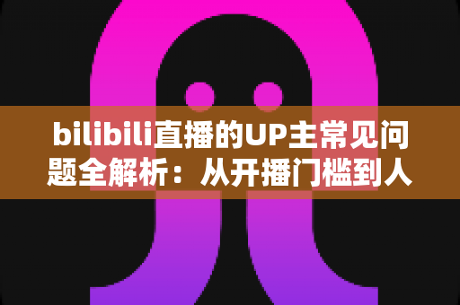 bilibili直播的UP主常见问题全解析:从开播门槛到人气运营的一站式避坑指南 bilibili直播的UP主常见问题全解析:从开播门槛到人气运营的一站式避坑指南