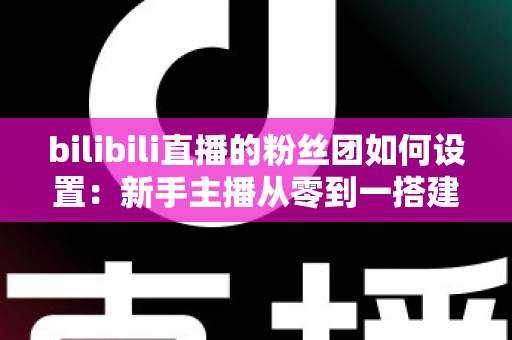 bilibili直播的粉丝团如何设置：新手主播从零到一搭建高粘性粉丝社群的完整运营指南