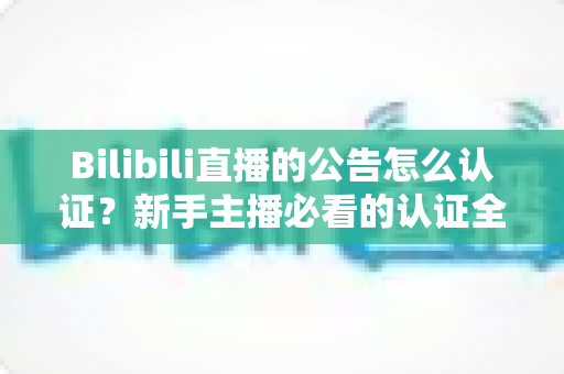 Bilibili直播的公告怎么认证？新手主播必看的认证全流程与实战攻略
