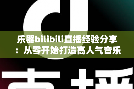 乐器bilibili直播经验分享：从零开始打造高人气音乐直播间，新手UP主涨粉变现全攻略