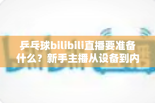 乒乓球bilibili直播要准备什么？新手主播从设备到内容的完整开播攻略