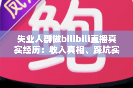 失业人群做bilibili直播真实经历：收入真相、踩坑实录与转机全解析
