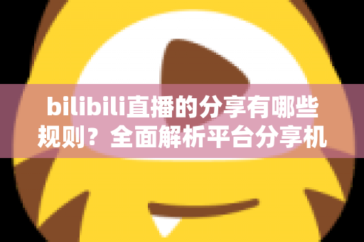 bilibili直播的分享有哪些规则?全面解析平台分享机制、合规要点与实用指南 bilibili直播的分享有哪些规则?全面解析平台分享机制、合规要点与实用指南