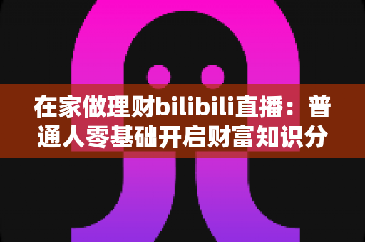 在家做理财bilibili直播:普通人零基础开启财富知识分享副业的实战指南 在家做理财bilibili直播:普通人零基础开启财富知识分享副业的实战指南