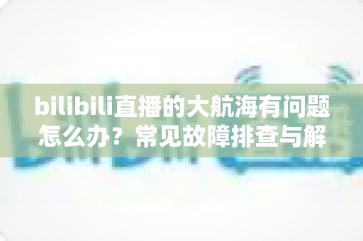 bilibili直播的大航海有问题怎么办？常见故障排查与解决方法全攻略