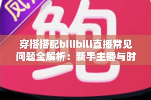 穿搭搭配bilibili直播常见问题全解析：新手主播与时尚爱好者的必备指南