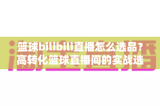 篮球bilibili直播怎么选品？高转化篮球直播间的实战选品全攻略