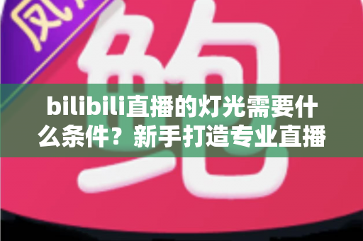 bilibili直播的灯光需要什么条件?新手打造专业直播间灯光布置的完整指南 bilibili直播的灯光需要什么条件?新手打造专业直播间灯光布置的完整指南