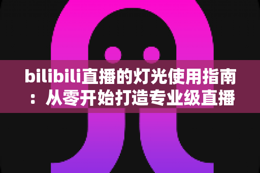 bilibili直播的灯光使用指南:从零开始打造专业级直播间光效的完整攻略 bilibili直播的灯光使用指南:从零开始打造专业级直播间光效的完整攻略