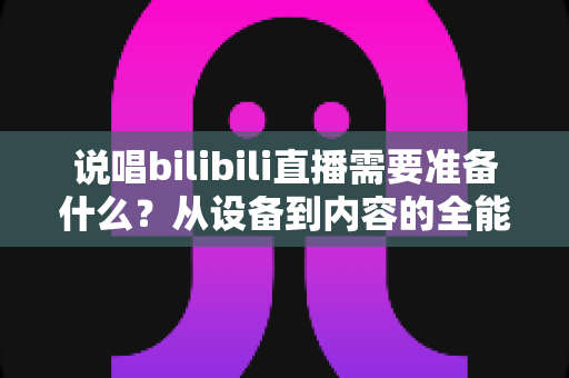 说唱bilibili直播需要准备什么？从设备到内容的全能开播攻略