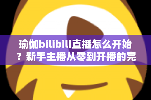 瑜伽bilibili直播怎么开始?新手主播从零到开播的完整实战指南 瑜伽bilibili直播怎么开始?新手主播从零到开播的完整实战指南