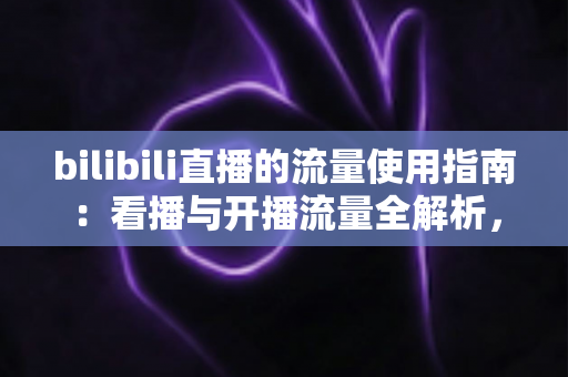bilibili直播的流量使用指南：看播与开播流量全解析，助你精准省下每一MB