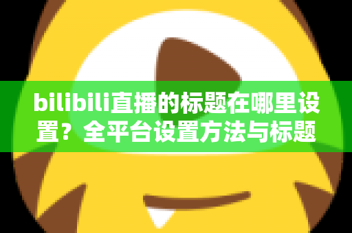 bilibili直播的标题在哪里设置？全平台设置方法与标题优化技巧一文讲透