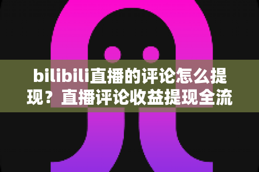 bilibili直播的评论怎么提现？直播评论收益提现全流程详解与常见问题避坑指南