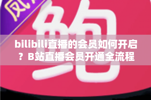 bilibili直播的会员如何开启?B站直播会员开通全流程、权益对比与避坑指南一站式详解 bilibili直播的会员如何开启?B站直播会员开通全流程、权益对比与避坑指南一站式详解