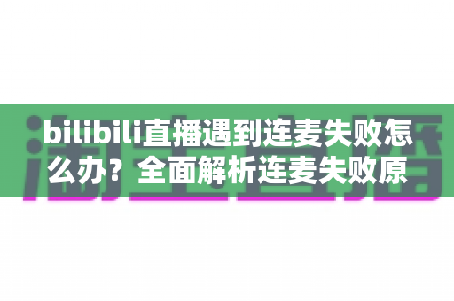 bilibili直播遇到连麦失败怎么办?全面解析连麦失败原因与高效解决方案指南 bilibili直播遇到连麦失败怎么办?全面解析连麦失败原因与高效解决方案指南
