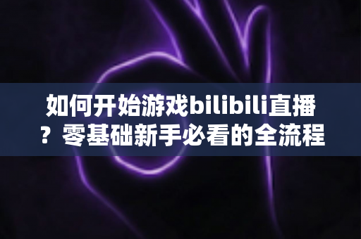 如何开始游戏bilibili直播？零基础新手必看的全流程实战指南