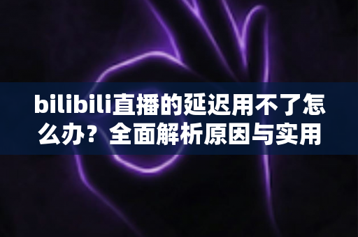 bilibili直播的延迟用不了怎么办？全面解析原因与实用解决方案