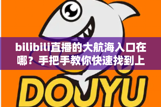 bilibili直播的大航海入口在哪？手把手教你快速找到上舰按钮并顺利开通舰长特权