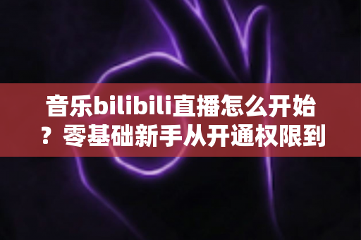 音乐bilibili直播怎么开始？零基础新手从开通权限到人气爆棚的完整实战指南