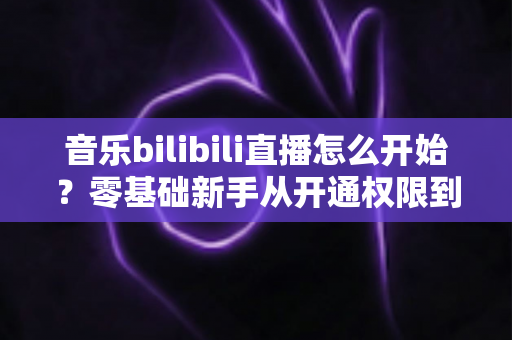 音乐bilibili直播怎么开始？零基础新手从开通权限到人气爆棚的完整实战指南