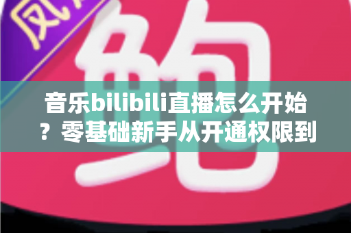音乐bilibili直播怎么开始？零基础新手从开通权限到人气爆棚的完整实战指南